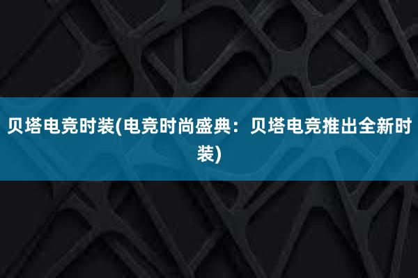 贝塔电竞时装(电竞时尚盛典：贝塔电竞推出全新时装)