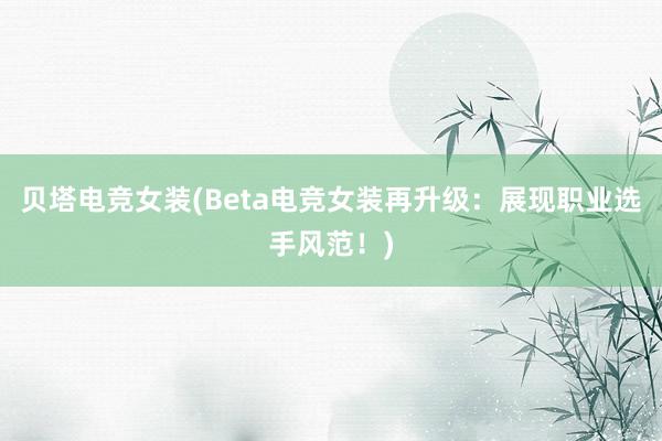 贝塔电竞女装(Beta电竞女装再升级：展现职业选手风范！)