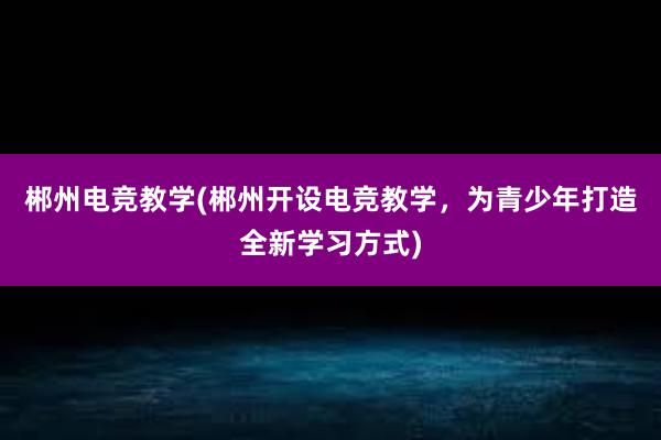 郴州电竞教学(郴州开设电竞教学，为青少年打造全新学习方式)