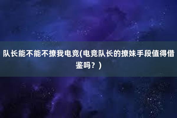 队长能不能不撩我电竞(电竞队长的撩妹手段值得借鉴吗？)