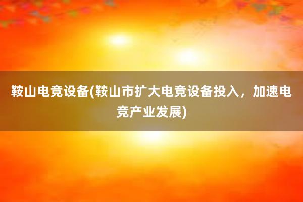 鞍山电竞设备(鞍山市扩大电竞设备投入，加速电竞产业发展)