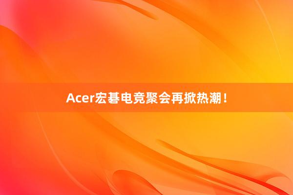 Acer宏碁电竞聚会再掀热潮！