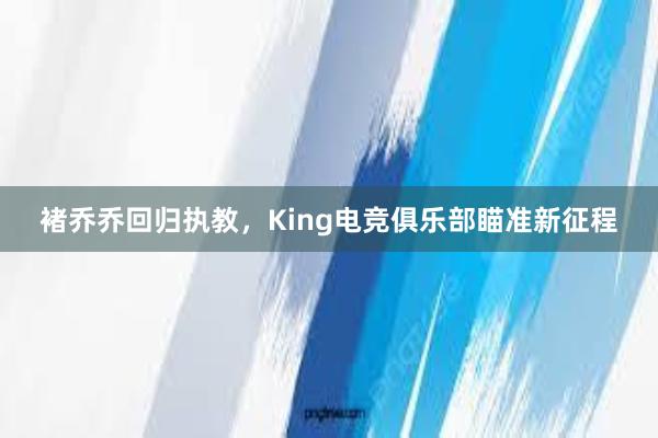 褚乔乔回归执教，King电竞俱乐部瞄准新征程