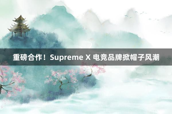 重磅合作！Supreme X 电竞品牌掀帽子风潮