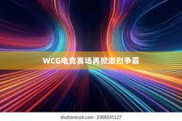 WCG电竞赛场再掀激烈争霸