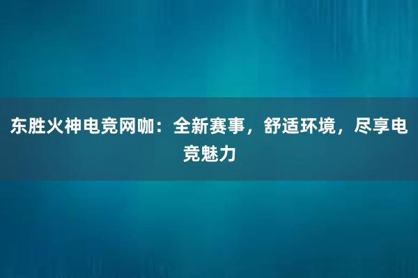 东胜火神电竞网咖：全新赛事，舒适环境，尽享电竞魅力