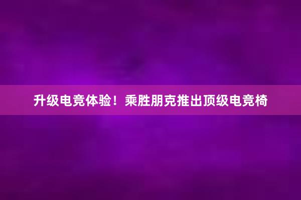 升级电竞体验！乘胜朋克推出顶级电竞椅