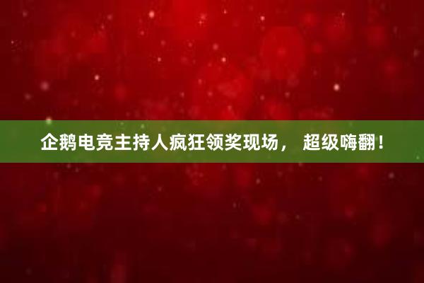 企鹅电竞主持人疯狂领奖现场， 超级嗨翻！