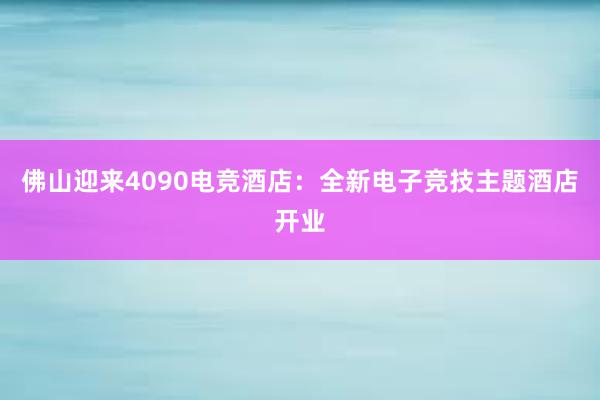 佛山迎来4090电竞酒店：全新电子竞技主题酒店开业