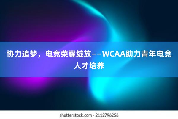 协力追梦，电竞荣耀绽放——WCAA助力青年电竞人才培养