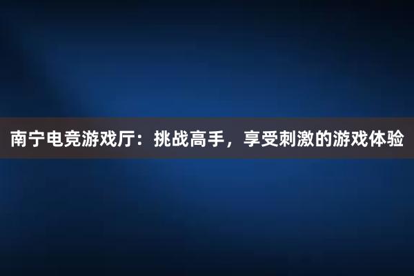 南宁电竞游戏厅：挑战高手，享受刺激的游戏体验