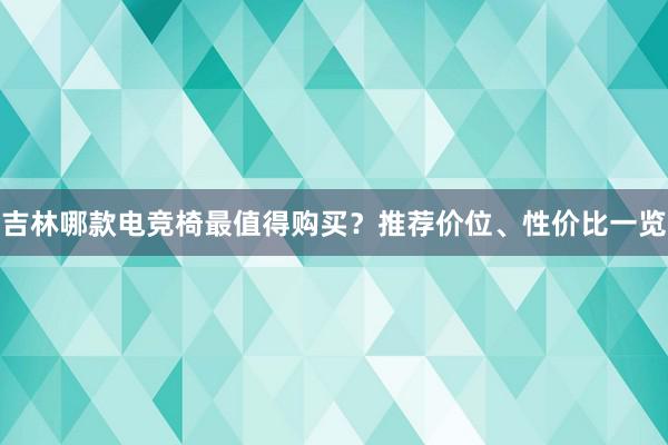 吉林哪款电竞椅最值得购买？推荐价位、性价比一览