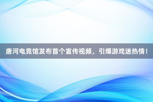 唐河电竞馆发布首个宣传视频，引爆游戏迷热情！