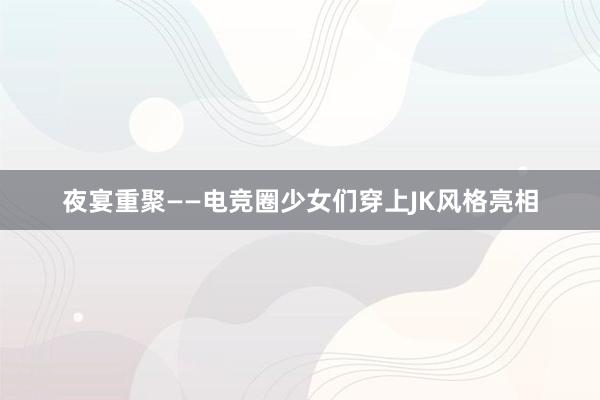 夜宴重聚——电竞圈少女们穿上JK风格亮相