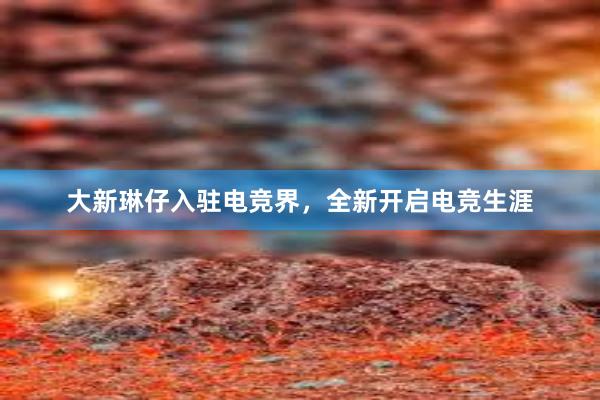 大新琳仔入驻电竞界，全新开启电竞生涯