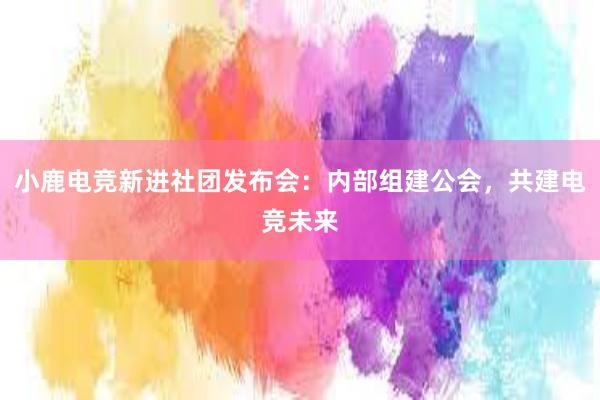 小鹿电竞新进社团发布会：内部组建公会，共建电竞未来