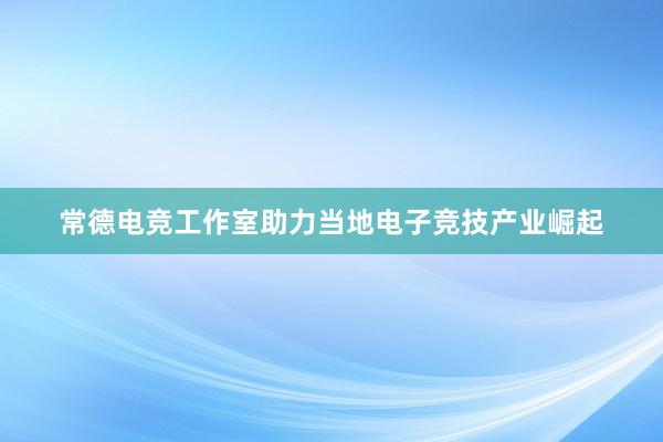 常德电竞工作室助力当地电子竞技产业崛起