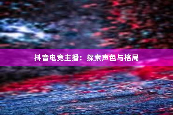 抖音电竞主播：探索声色与格局