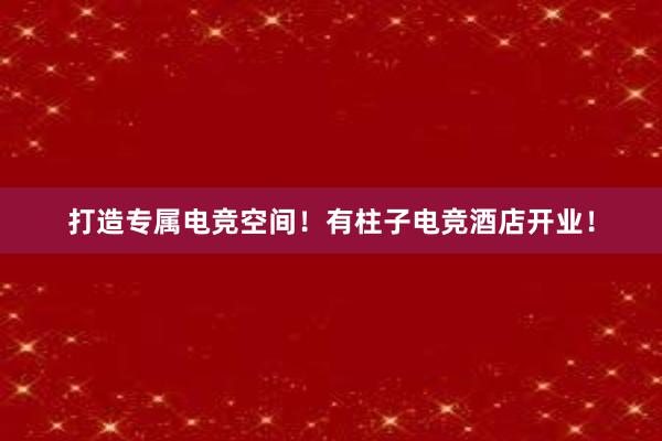 打造专属电竞空间！有柱子电竞酒店开业！