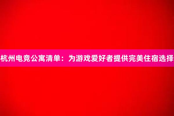 杭州电竞公寓清单：为游戏爱好者提供完美住宿选择