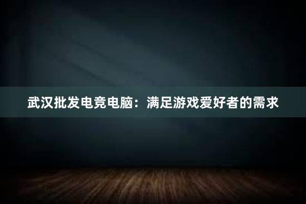 武汉批发电竞电脑：满足游戏爱好者的需求