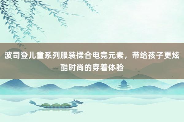 波司登儿童系列服装揉合电竞元素，带给孩子更炫酷时尚的穿着体验