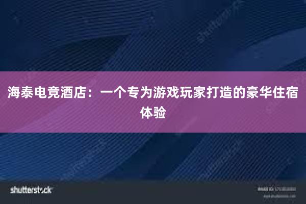 海泰电竞酒店：一个专为游戏玩家打造的豪华住宿体验