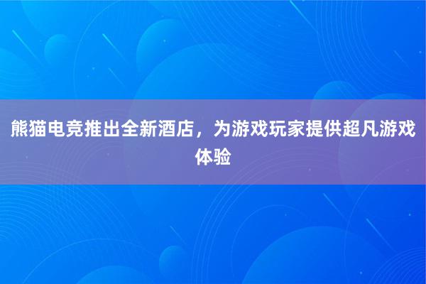 熊猫电竞推出全新酒店，为游戏玩家提供超凡游戏体验