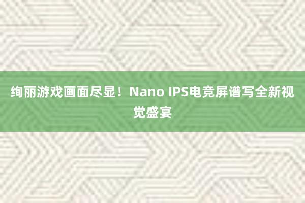 绚丽游戏画面尽显！Nano IPS电竞屏谱写全新视觉盛宴