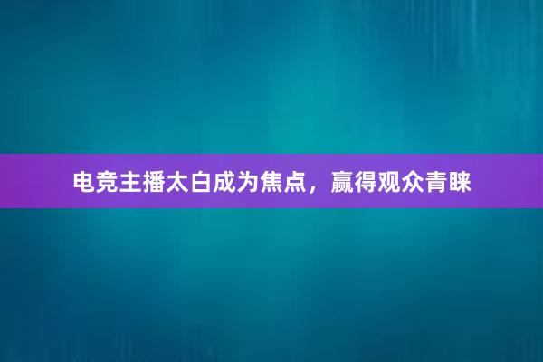 电竞主播太白成为焦点，赢得观众青睐