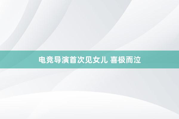 电竞导演首次见女儿 喜极而泣