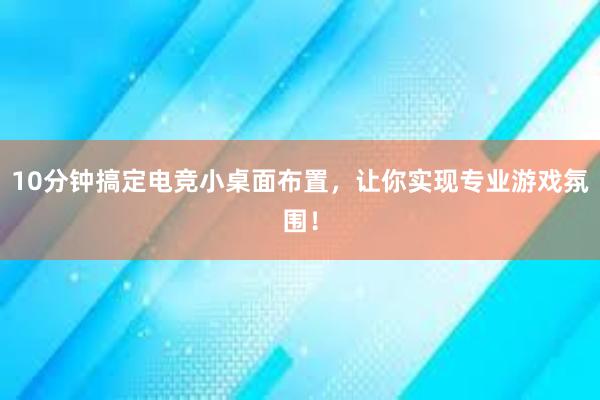 10分钟搞定电竞小桌面布置，让你实现专业游戏氛围！