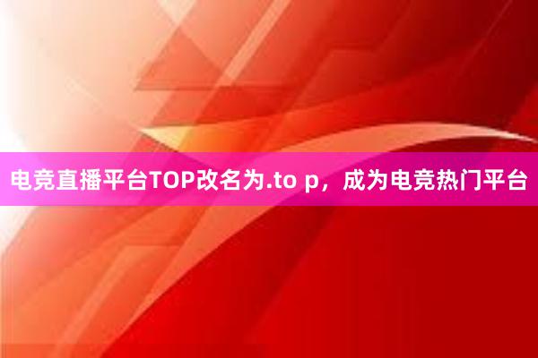 电竞直播平台TOP改名为.to p，成为电竞热门平台