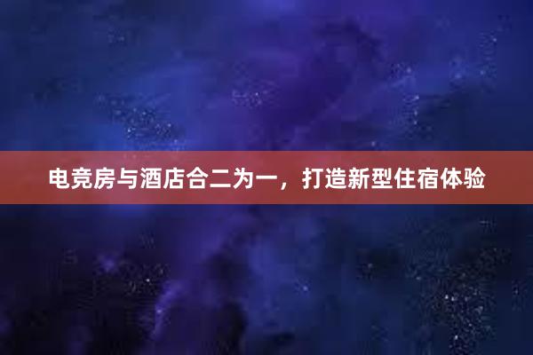 电竞房与酒店合二为一，打造新型住宿体验