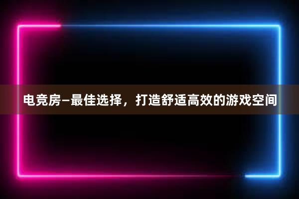 电竞房—最佳选择，打造舒适高效的游戏空间