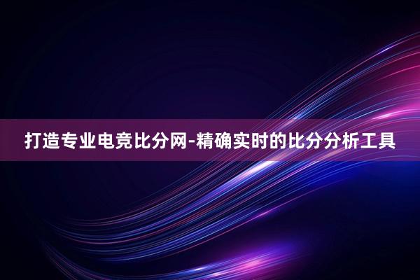 打造专业电竞比分网-精确实时的比分分析工具