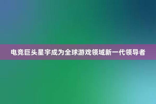 电竞巨头星宇成为全球游戏领域新一代领导者