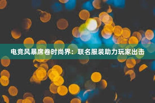 电竞风暴席卷时尚界：联名服装助力玩家出击