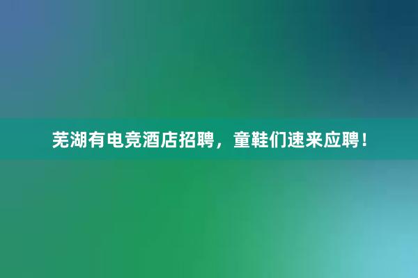 芜湖有电竞酒店招聘，童鞋们速来应聘！