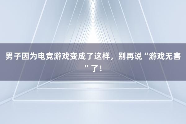 男子因为电竞游戏变成了这样，别再说“游戏无害”了！