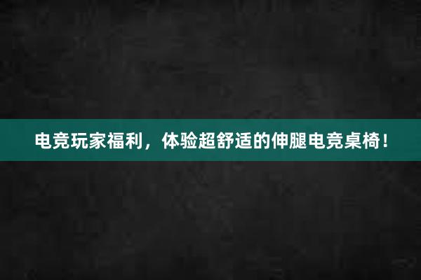 电竞玩家福利，体验超舒适的伸腿电竞桌椅！