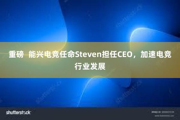 重磅  能兴电竞任命Steven担任CEO，加速电竞行业发展