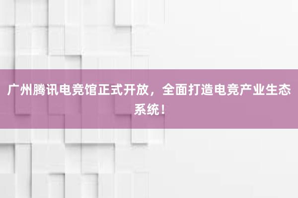 广州腾讯电竞馆正式开放，全面打造电竞产业生态系统！