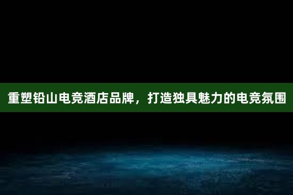 重塑铅山电竞酒店品牌，打造独具魅力的电竞氛围