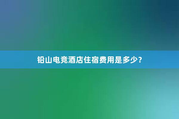 铅山电竞酒店住宿费用是多少？