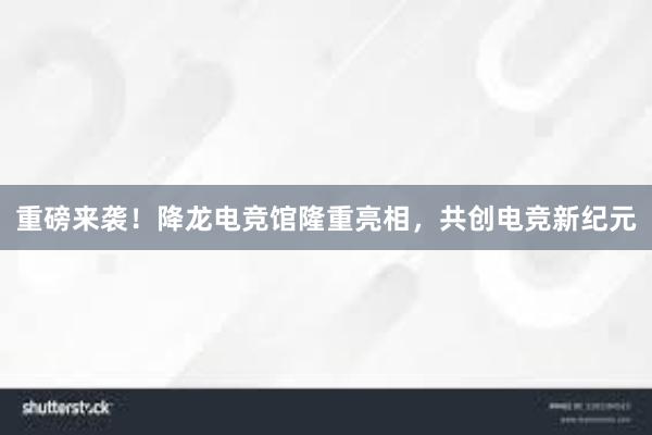 重磅来袭！降龙电竞馆隆重亮相，共创电竞新纪元