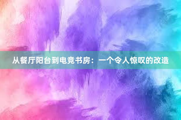 从餐厅阳台到电竞书房：一个令人惊叹的改造