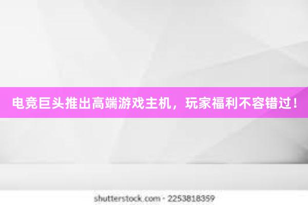 电竞巨头推出高端游戏主机，玩家福利不容错过！